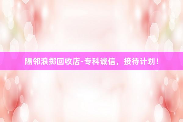 隔邻浪掷回收店-专科诚信，接待计划！