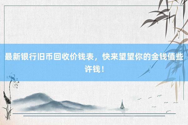 最新银行旧币回收价钱表，快来望望你的金钱值些许钱！