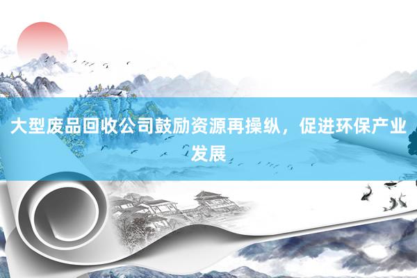大型废品回收公司鼓励资源再操纵，促进环保产业发展